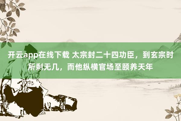 开云app在线下载 太宗封二十四功臣，到玄宗时所剩无几，而他纵横官场至颐养天年
