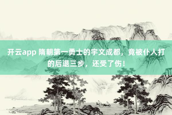 开云app 隋朝第一勇士的宇文成都，竟被仆人打的后退三步，还受了伤！