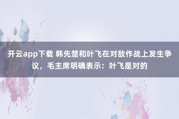 开云app下载 韩先楚和叶飞在对敌作战上发生争议，毛主席明确表示：叶飞是对的