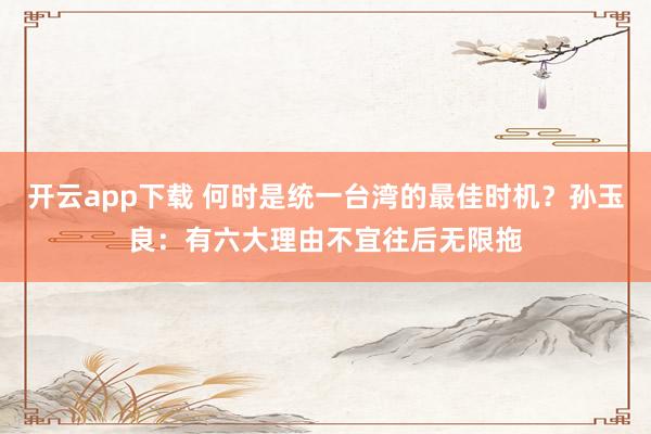 开云app下载 何时是统一台湾的最佳时机？孙玉良：有六大理由不宜往后无限拖