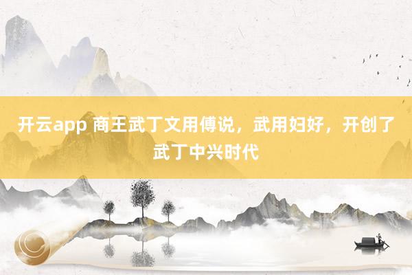 开云app 商王武丁文用傅说,武用妇好,开创了武丁中兴时代
