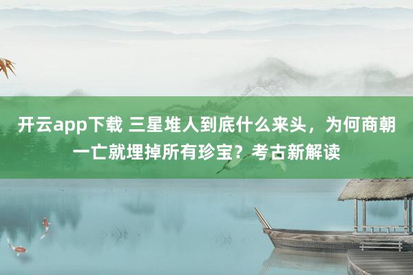 开云app下载 三星堆人到底什么来头,为何商朝一亡就埋掉所有珍宝?考古新解读