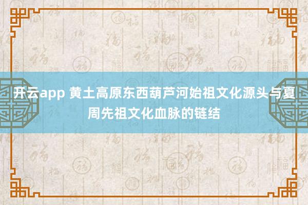 开云app 黄土高原东西葫芦河始祖文化源头与夏周先祖文化血脉的链结