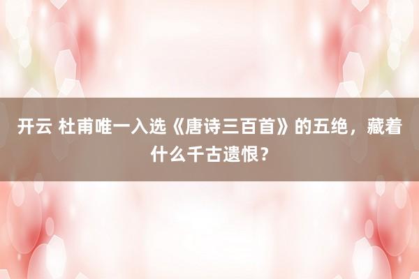开云 杜甫唯一入选《唐诗三百首》的五绝，藏着什么千古遗恨？