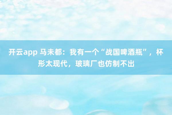 开云app 马未都：我有一个“战国啤酒瓶”，杯形太现代，玻璃厂也仿制不出