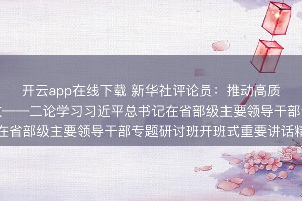 开云app在线下载 新华社评论员:推动高质量发展不断取得新成效——二论学习习近平总书记在省部级主要领导干部专题研讨班开班式重要讲话精神