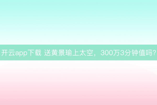开云app下载 送黄景瑜上太空,300万3分钟值吗?