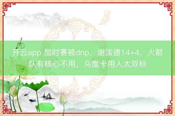 开云app 加时赛被dnp，谢泼德14+4，火箭队有核心不用，乌度卡用人太双标