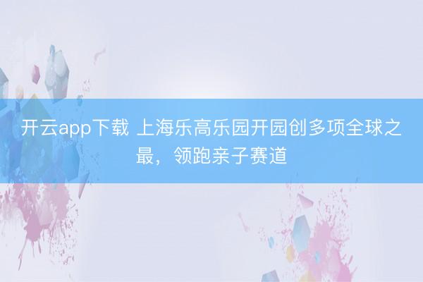 开云app下载 上海乐高乐园开园创多项全球之最，领跑亲子赛道