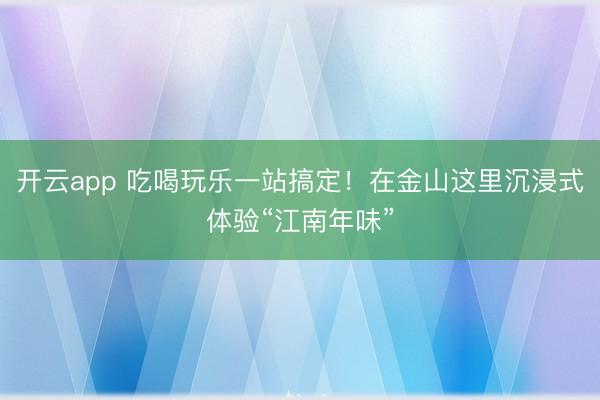 开云app 吃喝玩乐一站搞定！在金山这里沉浸式体验“江南年味”
