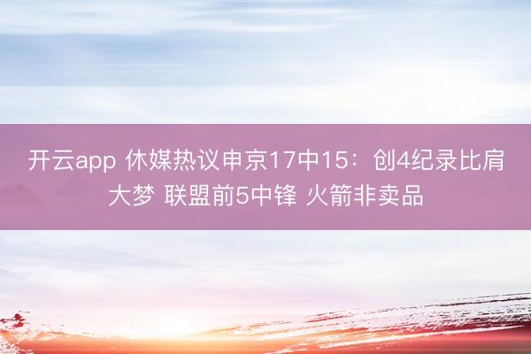 开云app 休媒热议申京17中15：创4纪录比肩大梦 联盟前5中锋 火箭非卖品
