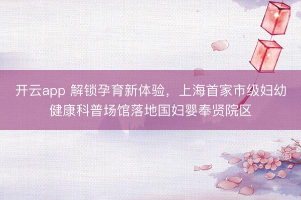 开云app 解锁孕育新体验，上海首家市级妇幼健康科普场馆落地国妇婴奉贤院区