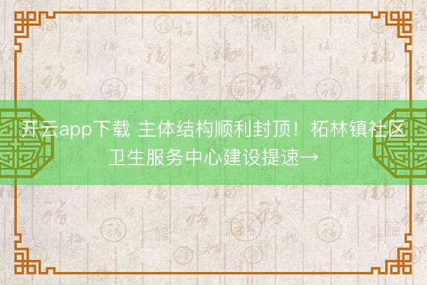 开云app下载 主体结构顺利封顶！柘林镇社区卫生服务中心建设提速→
