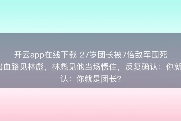 开云app在线下载 27岁团长被7倍敌军围死，竟杀出血路见林彪，林彪见他当场愣住，反复确认：你就是团长？