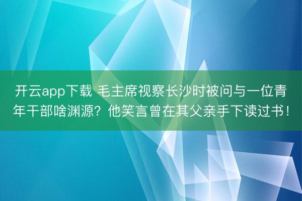 开云app下载 毛主席视察长沙时被问与一位青年干部啥渊源?他笑言曾在其父亲手下读过书!