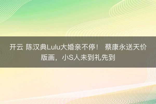 开云 陈汉典Lulu大婚亲不停！ 蔡康永送天价版画，小S人未到礼先到