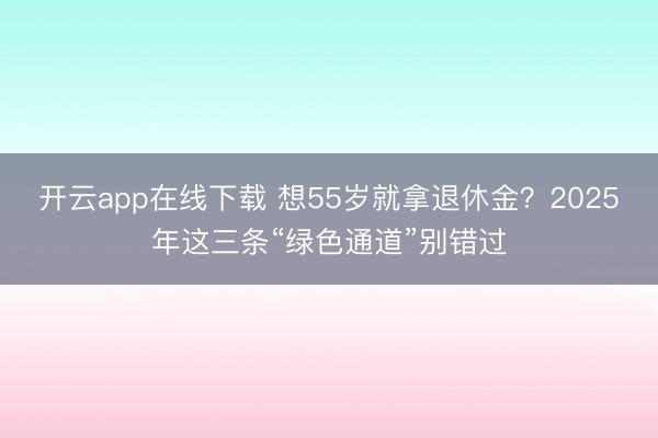 开云app在线下载 想55岁就拿退休金？2025年这三条“绿色通道”别错过