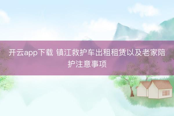 开云app下载 镇江救护车出租租赁以及老家陪护注意事项
