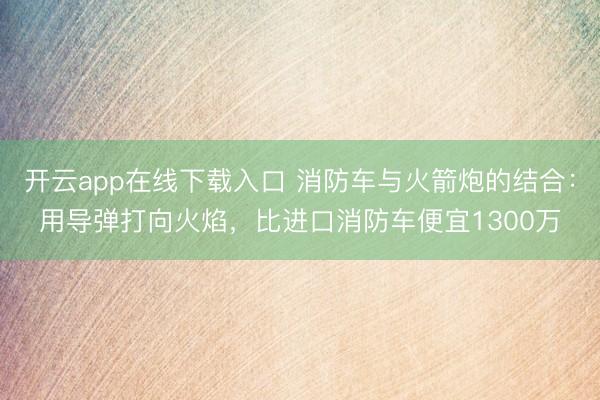 开云app在线下载入口 消防车与火箭炮的结合:用导弹打向火焰,比进口消防车便宜1300万