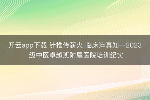 开云app下载 针推传薪火 临床淬真知—2023 级中医卓越班附属医院培训纪实