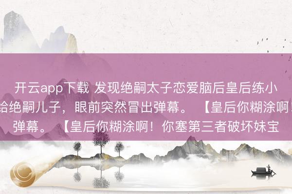 开云app下载 发现绝嗣太子恋爱脑后皇后练小号了 我刚把好孕女赐给绝嗣儿子，眼前突然冒出弹幕。 【皇后你糊涂啊！你塞第三者破坏妹宝