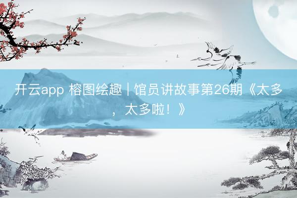 开云app 榕图绘趣 | 馆员讲故事第26期《太多，太多啦！》