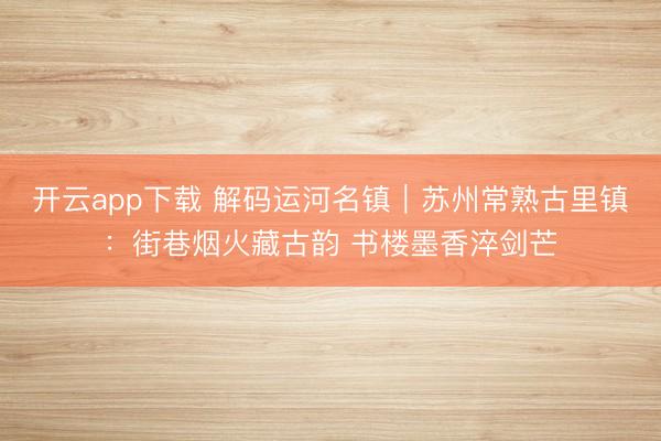 开云app下载 解码运河名镇|苏州常熟古里镇:街巷烟火藏古韵 书楼墨香淬剑芒