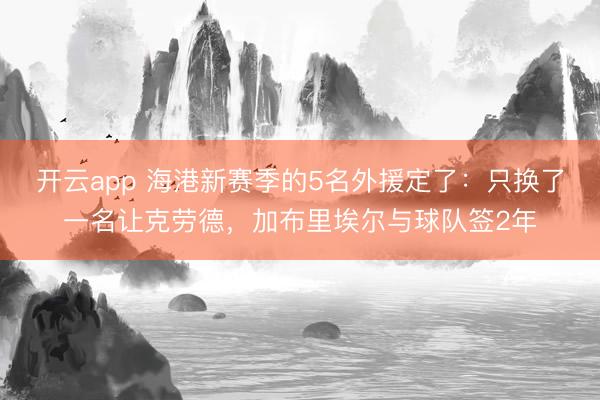 开云app 海港新赛季的5名外援定了：只换了一名让克劳德，加布里埃尔与球队签2年
