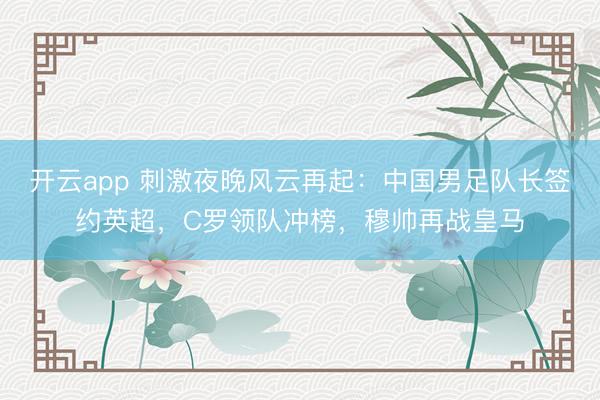 开云app 刺激夜晚风云再起：中国男足队长签约英超，C罗领队冲榜，穆帅再战皇马