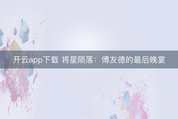 开云app下载 将星陨落：傅友德的最后晚宴
