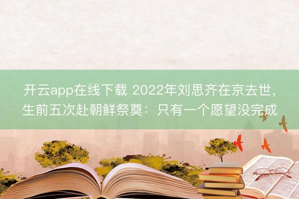 开云app在线下载 2022年刘思齐在京去世,生前五次赴朝鲜祭奠:只有一个愿望没完成