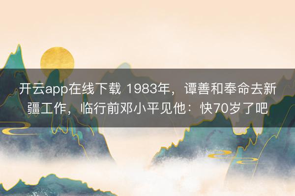 开云app在线下载 1983年，谭善和奉命去新疆工作，临行前邓小平见他：快70岁了吧