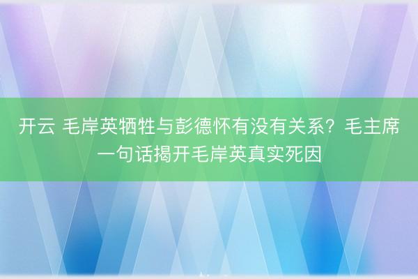 开云 毛岸英牺牲与彭德怀有没有关系？毛主席一句话揭开毛岸英真实死因