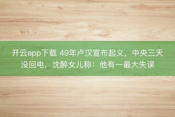 开云app下载 49年卢汉宣布起义，中央三天没回电，沈醉女儿称：他有一最大失误