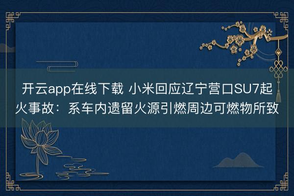 开云app在线下载 小米回应辽宁营口SU7起火事故：系车内遗留火源引燃周边可燃物所致