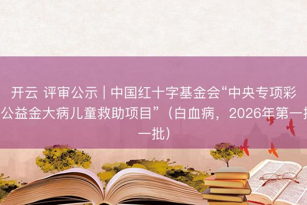 开云 评审公示 | 中国红十字基金会“中央专项彩票公益金大病儿童救助项目”（白血病，2026年第一批）