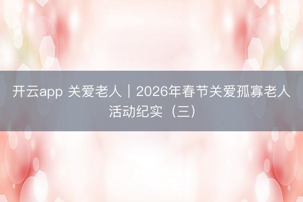 开云app 关爱老人｜2026年春节关爱孤寡老人活动纪实（三）