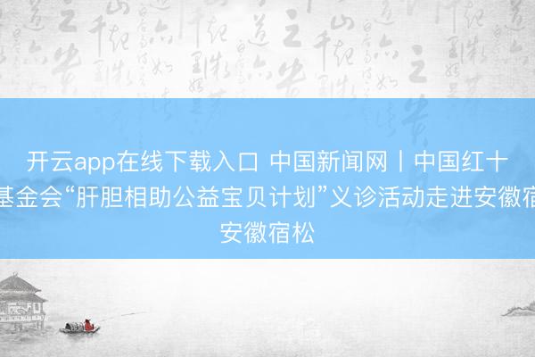 开云app在线下载入口 中国新闻网丨中国红十字基金会“肝胆相助公益宝贝计划”义诊活动走进安徽宿松