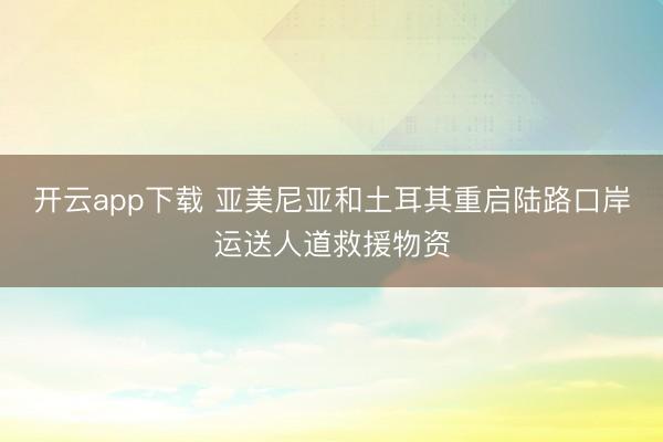 开云app下载 亚美尼亚和土耳其重启陆路口岸运送人道救援物资