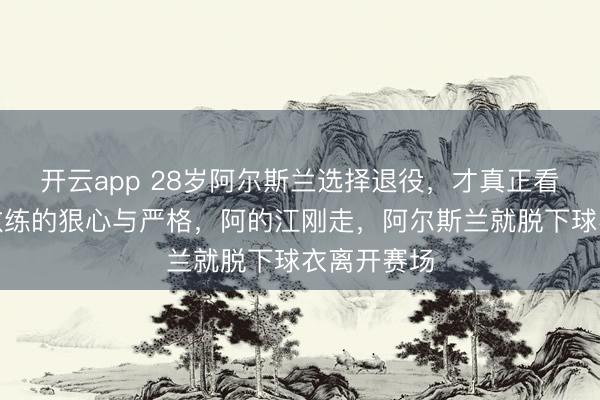 开云app 28岁阿尔斯兰选择退役，才真正看懂李春江教练的狠心与严格，阿的江刚走，阿尔斯兰就脱下球衣离开赛场