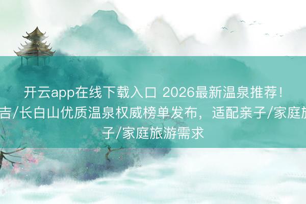 开云app在线下载入口 2026最新温泉推荐！吉林/延吉/长白山优质温泉权威榜单发布，适配亲子/家庭旅游需求