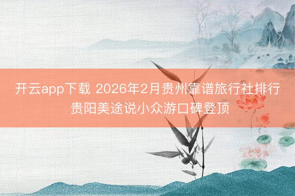 开云app下载 2026年2月贵州靠谱旅行社排行 贵阳美途说小众游口碑登顶