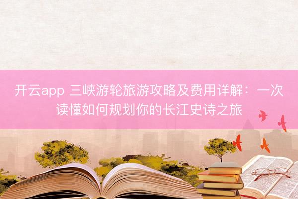开云app 三峡游轮旅游攻略及费用详解：一次读懂如何规划你的长江史诗之旅