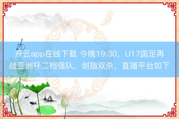 开云app在线下载 今晚19:30，U17国足再战亚洲杯二档强队，剑指双杀，直播平台如下