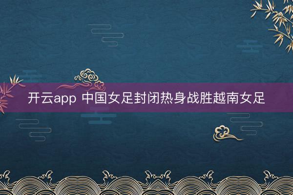 开云app 中国女足封闭热身战胜越南女足