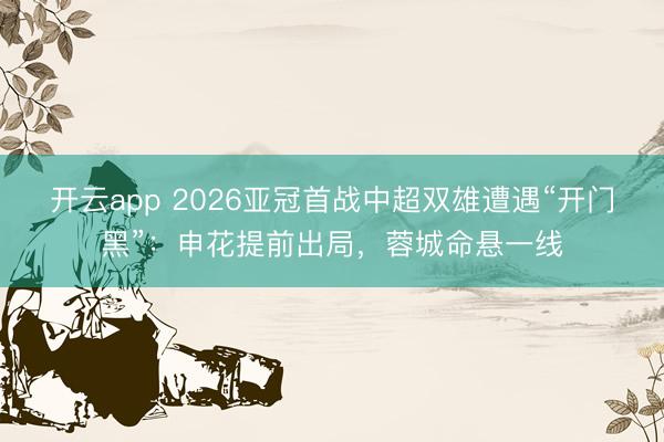 开云app 2026亚冠首战中超双雄遭遇“开门黑”:申花提前出局,蓉城命悬一线