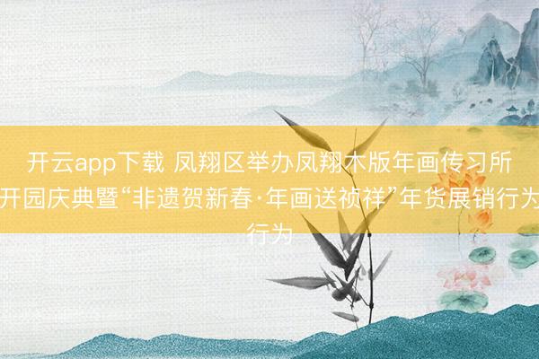 开云app下载 凤翔区举办凤翔木版年画传习所开园庆典暨“非遗贺新春·年画送祯祥”年货展销行为