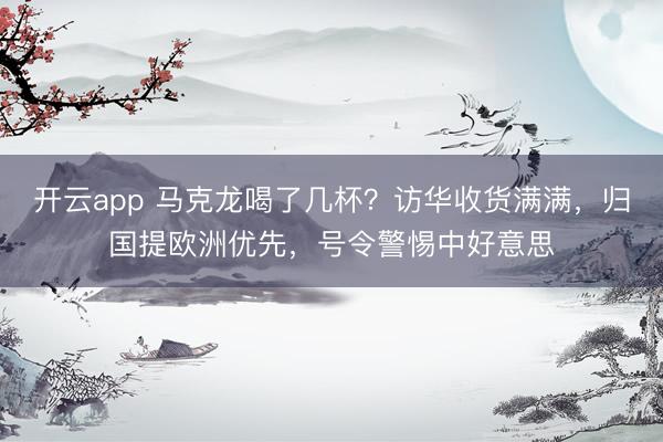开云app 马克龙喝了几杯？访华收货满满，归国提欧洲优先，号令警惕中好意思