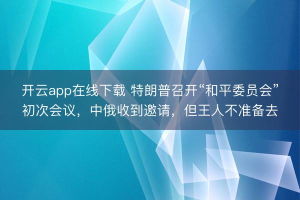 开云app在线下载 特朗普召开“和平委员会”初次会议，中俄收到邀请，但王人不准备去