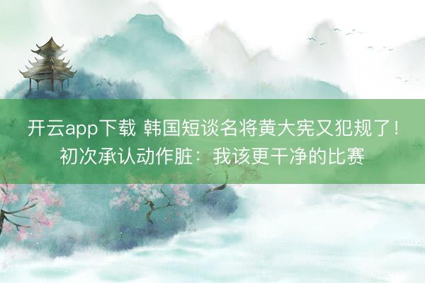 开云app下载 韩国短谈名将黄大宪又犯规了！初次承认动作脏：我该更干净的比赛